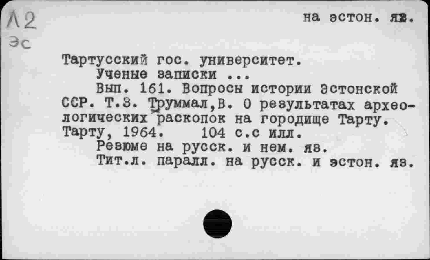 ﻿на эстон. яя.
Тартусский гос. университет.
Ученые записки ...
Вып. 161. Вопросы истории эстонской ССР. Т.З. Труммал,В. О результатах археологических раскопок на городище Тарту. Тарту, 1964.	104 с.с илл.
Резюме на русск. и нем. яэ.
Тит.л. паралл. на русск. и эстон. яз.